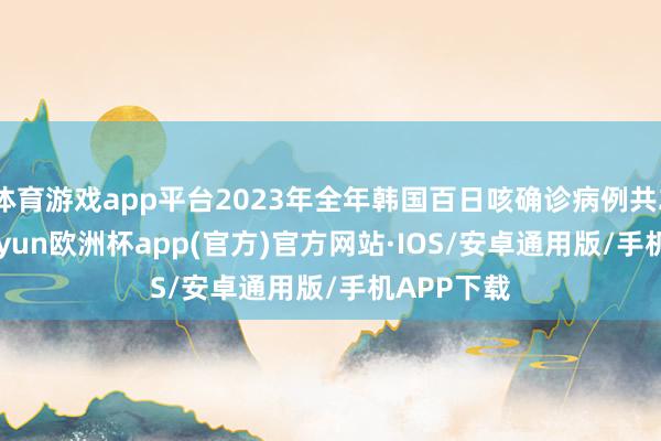体育游戏app平台2023年全年韩国百日咳确诊病例共292例-kaiyun欧洲杯app(官方)官方网站·IOS/安卓通用版/手机APP下载