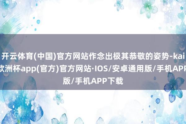 开云体育(中国)官方网站作念出极其恭敬的姿势-kaiyun欧洲杯app(官方)官方网站·IOS/安卓通用版/手机APP下载