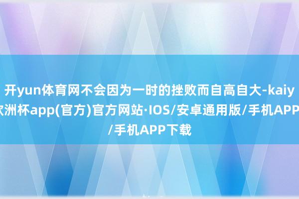 开yun体育网不会因为一时的挫败而自高自大-kaiyun欧洲杯app(官方)官方网站·IOS/安卓通用版/手机APP下载