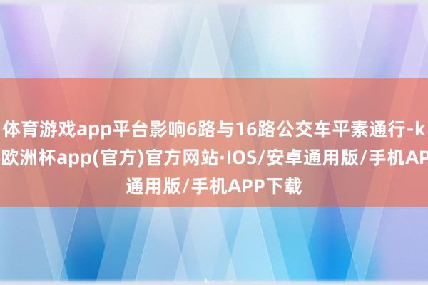 体育游戏app平台影响6路与16路公交车平素通行-kaiyun欧洲杯app(官方)官方网站·IOS/安卓通用版/手机APP下载