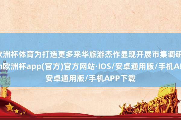 欧洲杯体育为打造更多来华旅游杰作显现开展市集调研-kaiyun欧洲杯app(官方)官方网站·IOS/安卓通用版/手机APP下载