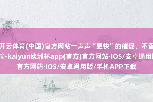 开云体育(中国)官方网站一声声“更快”的催促、不留东说念主情的瑕瑜-kaiyun欧洲杯app(官方)官方网站·IOS/安卓通用版/手机APP下载