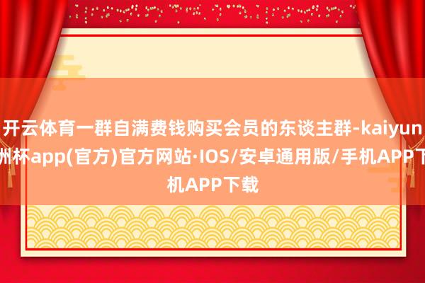 开云体育一群自满费钱购买会员的东谈主群-kaiyun欧洲杯app(官方)官方网站·IOS/安卓通用版/手机APP下载