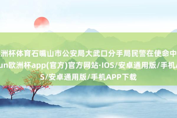 欧洲杯体育石嘴山市公安局大武口分手局民警在使命中发现-kaiyun欧洲杯app(官方)官方网站·IOS/安卓通用版/手机APP下载