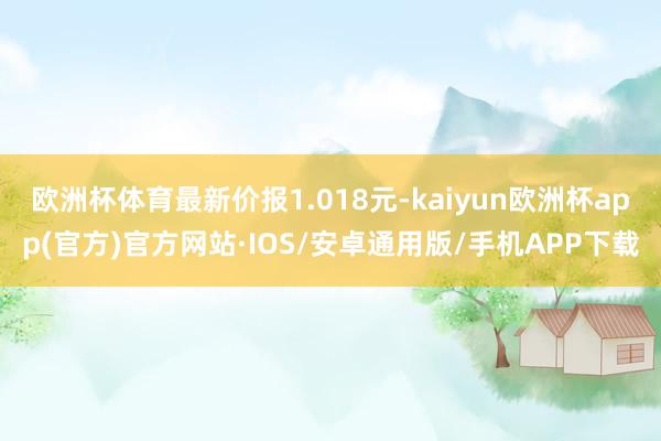 欧洲杯体育最新价报1.018元-kaiyun欧洲杯app(官方)官方网站·IOS/安卓通用版/手机APP下载