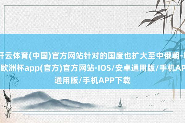 开云体育(中国)官方网站针对的国度也扩大至中俄朝-kaiyun欧洲杯app(官方)官方网站·IOS/安卓通用版/手机APP下载