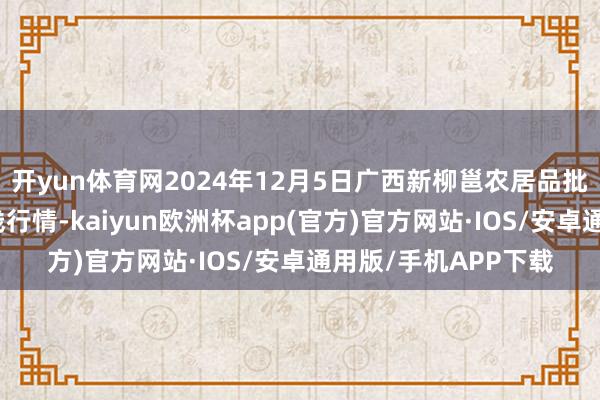 开yun体育网2024年12月5日广西新柳邕农居品批发商场有限公司价钱行情-kaiyun欧洲杯app(官方)官方网站·IOS/安卓通用版/手机APP下载