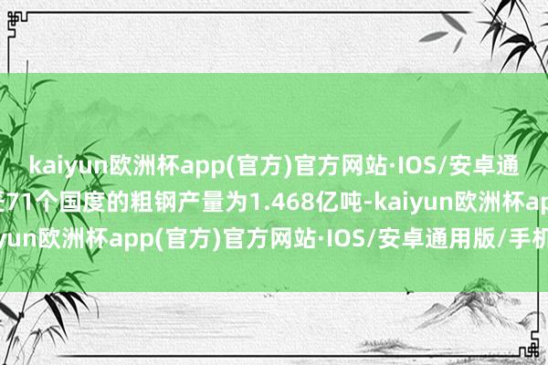 kaiyun欧洲杯app(官方)官方网站·IOS/安卓通用版/手机APP下载巨匠71个国度的粗钢产量为1.468亿吨-kaiyun欧洲杯app(官方)官方网站·IOS/安卓通用版/手机APP下载