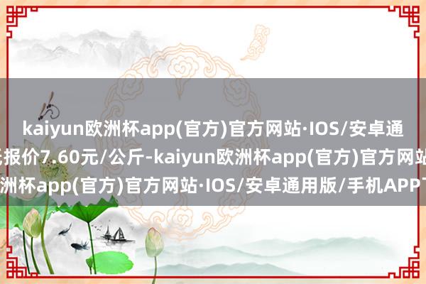 kaiyun欧洲杯app(官方)官方网站·IOS/安卓通用版/手机APP下载最低报价7.60元/公斤-kaiyun欧洲杯app(官方)官方网站·IOS/安卓通用版/手机APP下载