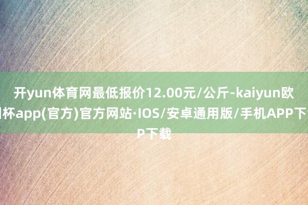 开yun体育网最低报价12.00元/公斤-kaiyun欧洲杯app(官方)官方网站·IOS/安卓通用版/手机APP下载