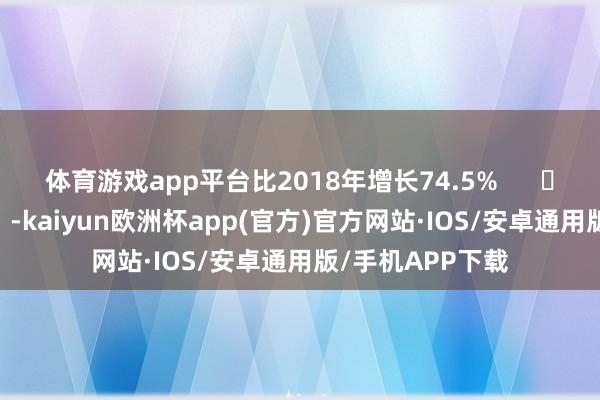 体育游戏app平台比2018年增长74.5%      		  					  -kaiyun欧洲杯app(官方)官方网站·IOS/安卓通用版/手机APP下载