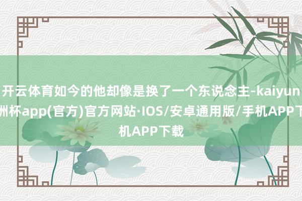 开云体育如今的他却像是换了一个东说念主-kaiyun欧洲杯app(官方)官方网站·IOS/安卓通用版/手机APP下载