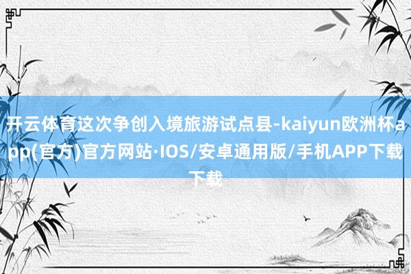 开云体育这次争创入境旅游试点县-kaiyun欧洲杯app(官方)官方网站·IOS/安卓通用版/手机APP下载