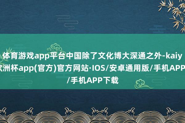 体育游戏app平台中国除了文化博大深通之外-kaiyun欧洲杯app(官方)官方网站·IOS/安卓通用版/手机APP下载