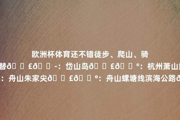欧洲杯体育还不错徒步、爬山、骑行、溯溪…确凿莫得平替𝗣𝟭：岱山岛𝗣𝟮：杭州萧山戴村𝗣𝟯：舟山朱家尖𝗣𝟰：舟山螺塘线滨海公路𝗣𝟱：衢州龙游县石角村𝗣𝟲：杭州王位山𝗣𝟳：安吉峻岭村𝗣𝟴：舟山大青山𝗣𝟵：宁波东钱湖𝗣𝟭𝟬：舟山漳州渔村𝗣𝟭𝟭：惊愕滩瀑布𝗣𝟭𝟮：舟山闻风书店𝗣𝟭𝟯：安澜湖𝗣𝟭𝟰：浮憩谷𝗣𝟭𝟱：岱山&middot;秀山岛𝗣𝟭𝟲：安吉&middot;半岛营地𝗣𝟭𝟳：陈落山𝗣𝟭𝟴：宁波东钱湖&m