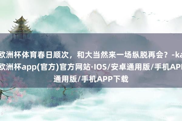 欧洲杯体育春日顺次，和大当然来一场纵脱再会？-kaiyun欧洲杯app(官方)官方网站·IOS/安卓通用版/手机APP下载