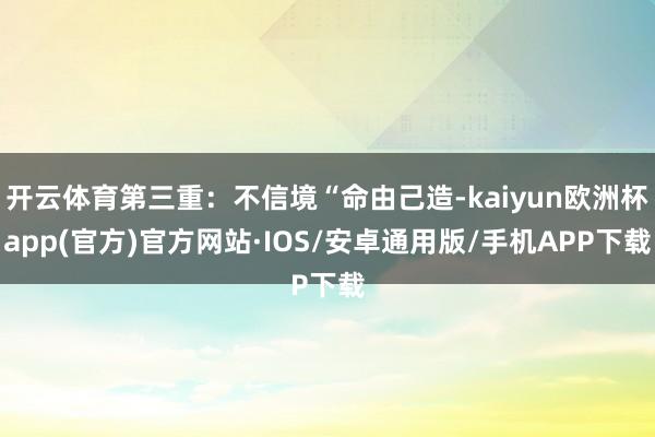 开云体育第三重：不信境“命由己造-kaiyun欧洲杯app(官方)官方网站·IOS/安卓通用版/手机APP下载