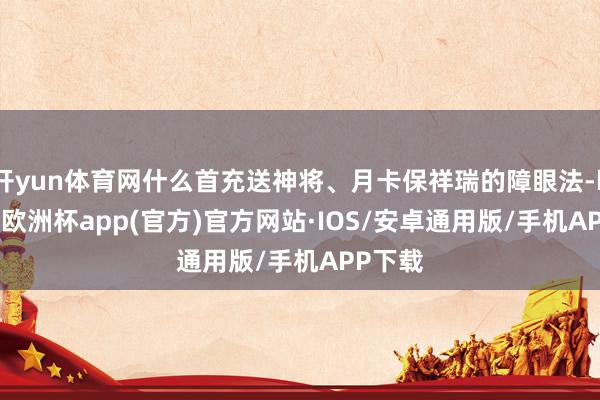 开yun体育网什么首充送神将、月卡保祥瑞的障眼法-kaiyun欧洲杯app(官方)官方网站·IOS/安卓通用版/手机APP下载