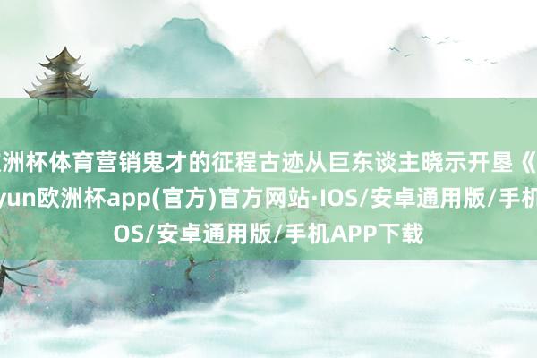 欧洲杯体育营销鬼才的征程古迹从巨东谈主晓示开垦《征程》-kaiyun欧洲杯app(官方)官方网站·IOS/安卓通用版/手机APP下载
