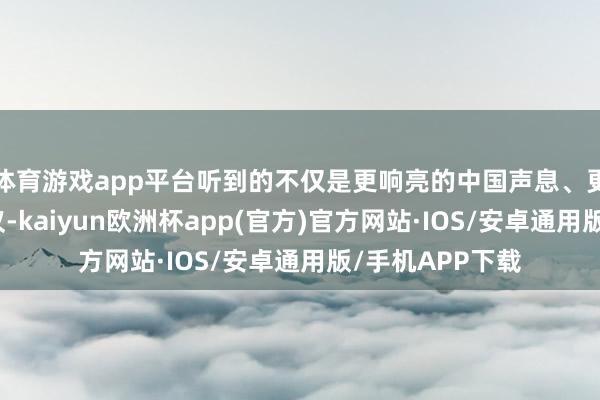 体育游戏app平台听到的不仅是更响亮的中国声息、更自信的中国决议-kaiyun欧洲杯app(官方)官方网站·IOS/安卓通用版/手机APP下载