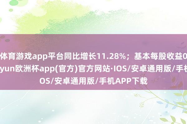 体育游戏app平台同比增长11.28%；基本每股收益0.20元-kaiyun欧洲杯app(官方)官方网站·IOS/安卓通用版/手机APP下载