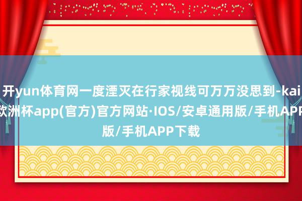 开yun体育网一度湮灭在行家视线可万万没思到-kaiyun欧洲杯app(官方)官方网站·IOS/安卓通用版/手机APP下载