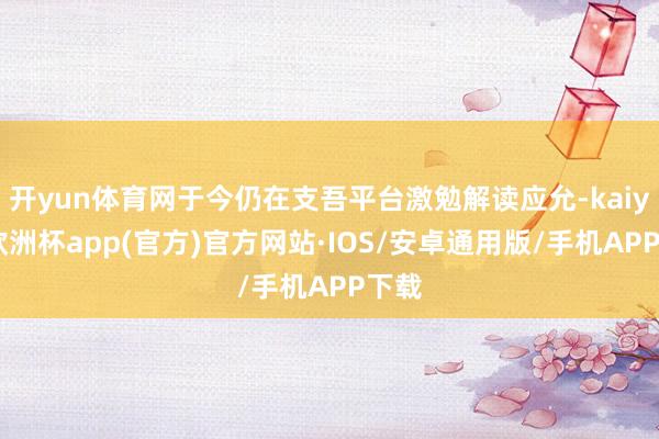 开yun体育网于今仍在支吾平台激勉解读应允-kaiyun欧洲杯app(官方)官方网站·IOS/安卓通用版/手机APP下载