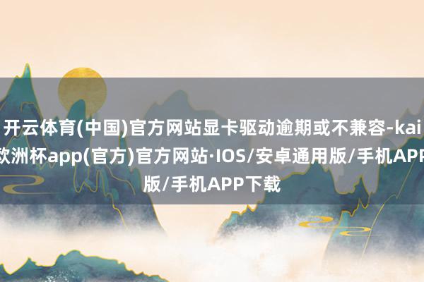开云体育(中国)官方网站显卡驱动逾期或不兼容-kaiyun欧洲杯app(官方)官方网站·IOS/安卓通用版/手机APP下载