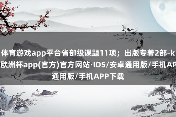 体育游戏app平台省部级课题11项；出版专著2部-kaiyun欧洲杯app(官方)官方网站·IOS/安卓通用版/手机APP下载
