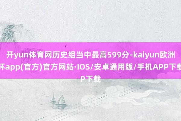 开yun体育网历史组当中最高599分-kaiyun欧洲杯app(官方)官方网站·IOS/安卓通用版/手机APP下载