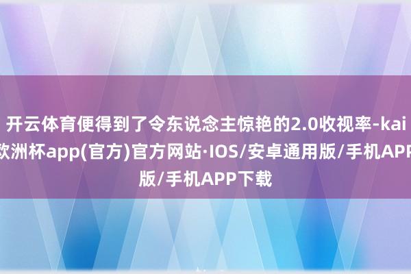 开云体育便得到了令东说念主惊艳的2.0收视率-kaiyun欧洲杯app(官方)官方网站·IOS/安卓通用版/手机APP下载
