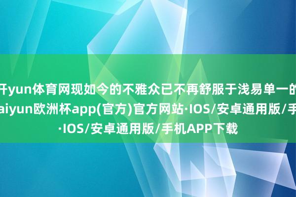 开yun体育网现如今的不雅众已不再舒服于浅易单一的扮装塑造-kaiyun欧洲杯app(官方)官方网站·IOS/安卓通用版/手机APP下载
