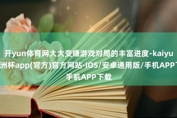 开yun体育网大大变嫌游戏对局的丰富进度-kaiyun欧洲杯app(官方)官方网站·IOS/安卓通用版/手机APP下载