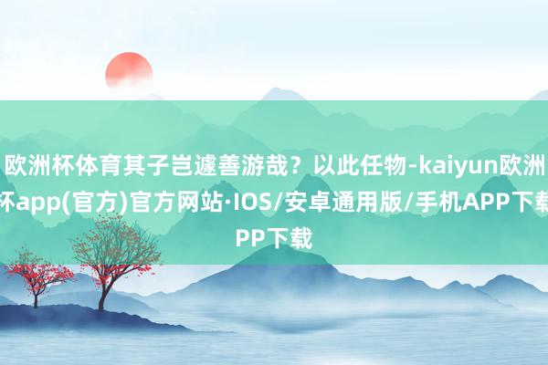 欧洲杯体育其子岂遽善游哉？以此任物-kaiyun欧洲杯app(官方)官方网站·IOS/安卓通用版/手机APP下载