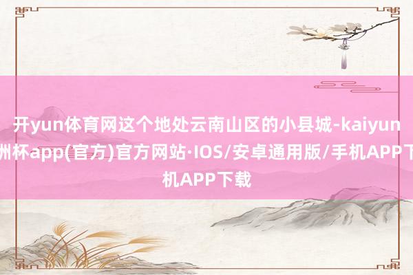 开yun体育网这个地处云南山区的小县城-kaiyun欧洲杯app(官方)官方网站·IOS/安卓通用版/手机APP下载