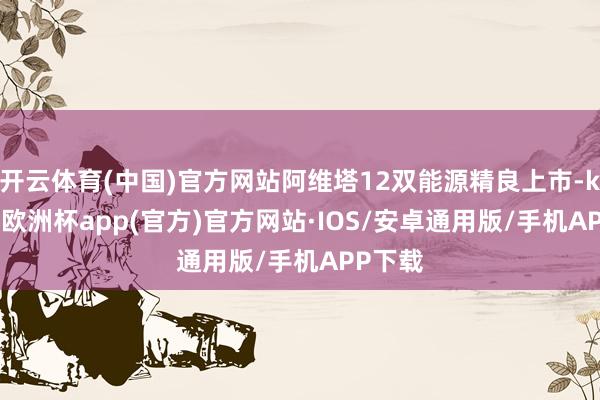 开云体育(中国)官方网站阿维塔12双能源精良上市-kaiyun欧洲杯app(官方)官方网站·IOS/安卓通用版/手机APP下载