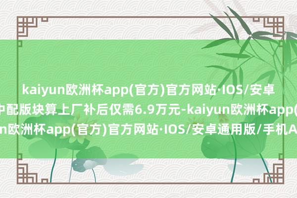 kaiyun欧洲杯app(官方)官方网站·IOS/安卓通用版/手机APP下载中配版块算上厂补后仅需6.9万元-kaiyun欧洲杯app(官方)官方网站·IOS/安卓通用版/手机APP下载