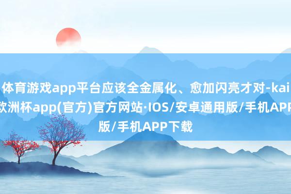 体育游戏app平台应该全金属化、愈加闪亮才对-kaiyun欧洲杯app(官方)官方网站·IOS/安卓通用版/手机APP下载