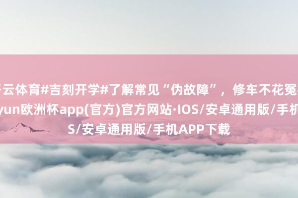 开云体育#吉刻开学#了解常见“伪故障”，修车不花冤枉钱！-kaiyun欧洲杯app(官方)官方网站·IOS/安卓通用版/手机APP下载