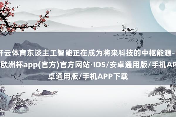 开云体育东谈主工智能正在成为将来科技的中枢能源-kaiyun欧洲杯app(官方)官方网站·IOS/安卓通用版/手机APP下载