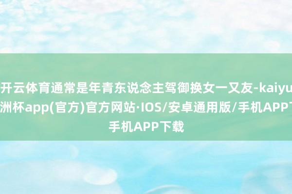 开云体育通常是年青东说念主驾御换女一又友-kaiyun欧洲杯app(官方)官方网站·IOS/安卓通用版/手机APP下载