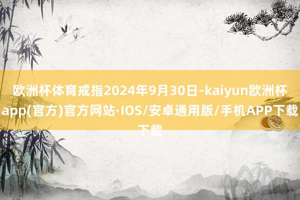 欧洲杯体育戒指2024年9月30日-kaiyun欧洲杯app(官方)官方网站·IOS/安卓通用版/手机APP下载