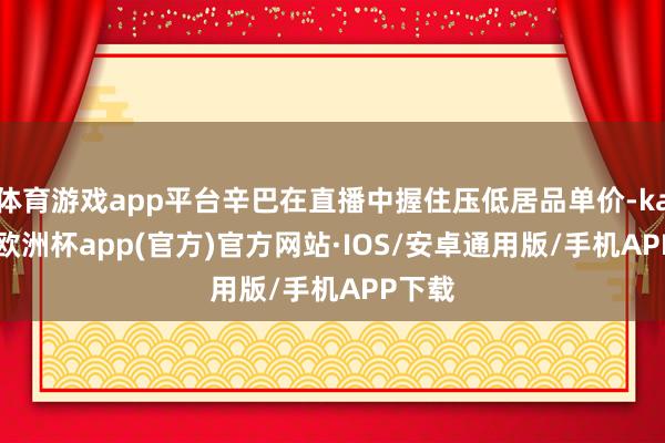 体育游戏app平台辛巴在直播中握住压低居品单价-kaiyun欧洲杯app(官方)官方网站·IOS/安卓通用版/手机APP下载